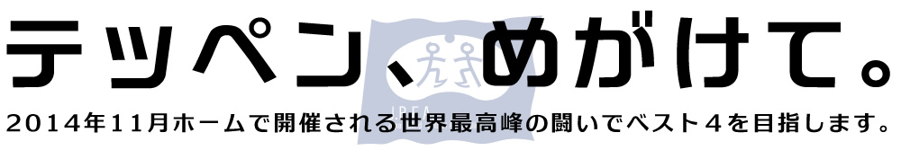 テッペン、めがけて。2014年11月ホームで開催される世界最高峰の闘いでベスト４を目指します。